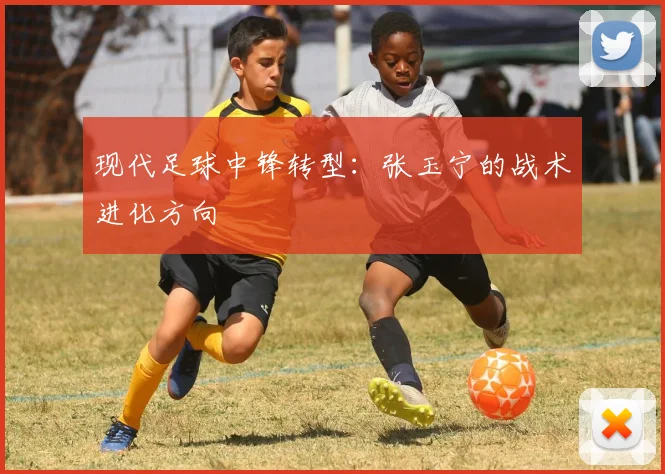 现代足球中锋转型：张玉宁的战术进化方向