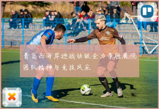 青岛西海岸迎战劲敌全力争胜展现团队精神与竞技风采