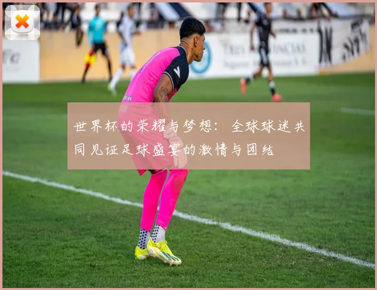 世界杯的荣耀与梦想：全球球迷共同见证足球盛宴的激情与团结