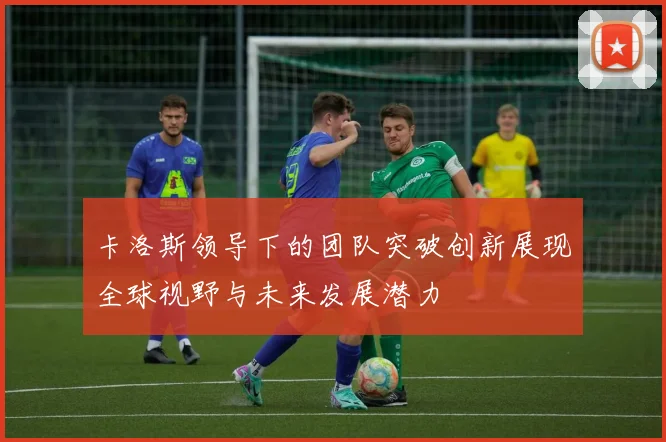 卡洛斯领导下的团队突破创新展现全球视野与未来发展潜力