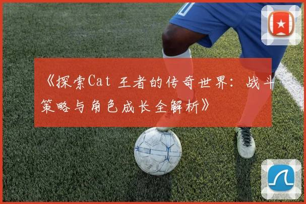 《探索Cat 王者的传奇世界：战斗策略与角色成长全解析》