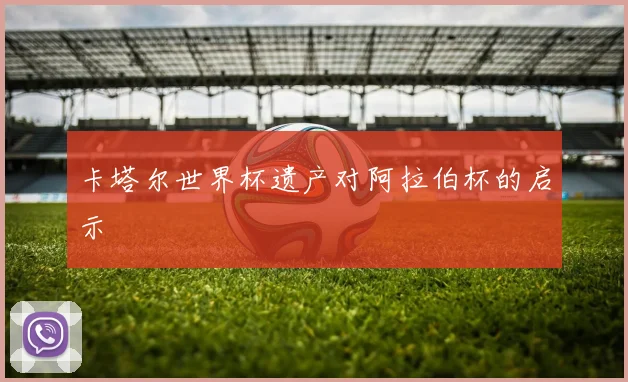 卡塔尔世界杯遗产对阿拉伯杯的启示