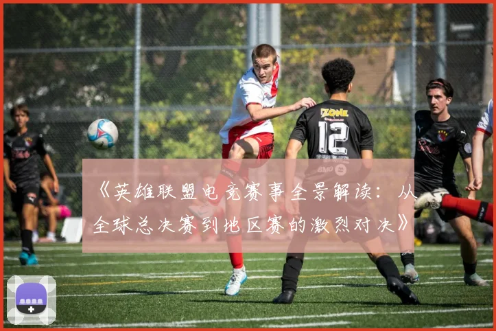 《英雄联盟电竞赛事全景解读：从全球总决赛到地区赛的激烈对决》