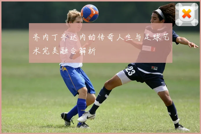 齐内丁齐达内的传奇人生与足球艺术完美融合解析