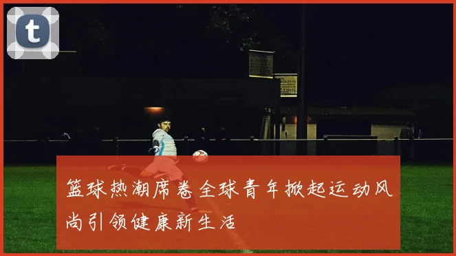 篮球热潮席卷全球青年掀起运动风尚引领健康新生活