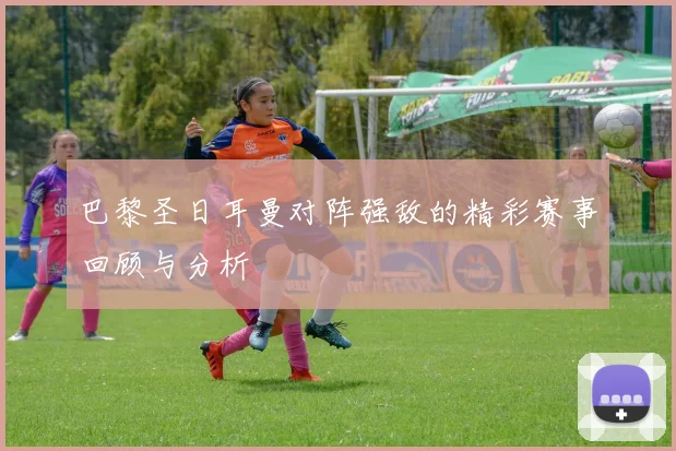 巴黎圣日耳曼对阵强敌的精彩赛事回顾与分析