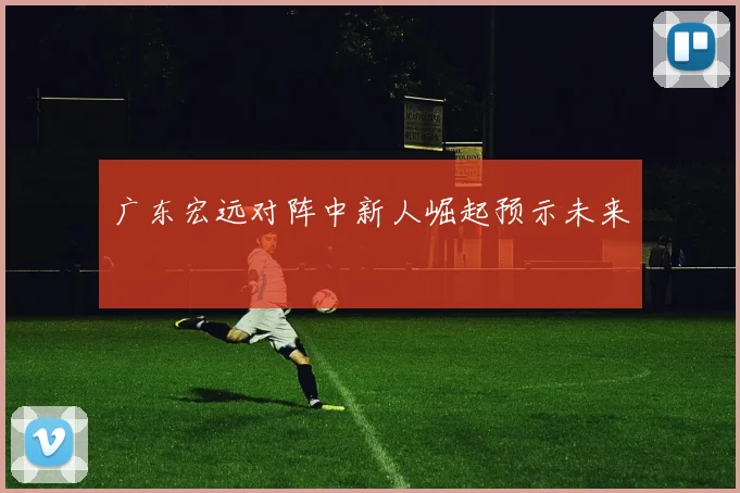 广东宏远对阵中新人崛起预示未来