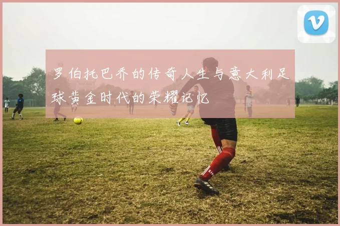 罗伯托巴乔的传奇人生与意大利足球黄金时代的荣耀记忆
