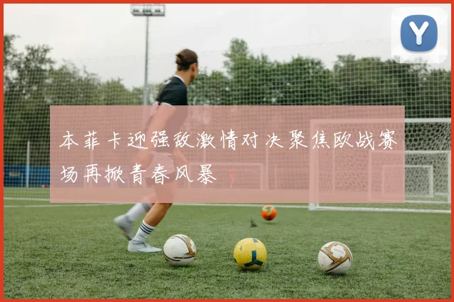 本菲卡迎强敌激情对决聚焦欧战赛场再掀青春风暴
