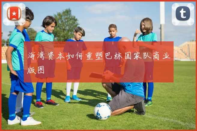 海湾资本如何重塑巴林国家队商业版图