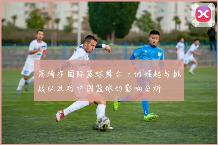 周琦在国际篮球舞台上的崛起与挑战以及对中国篮球的影响分析
