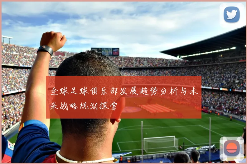 全球足球俱乐部发展趋势分析与未来战略规划探索