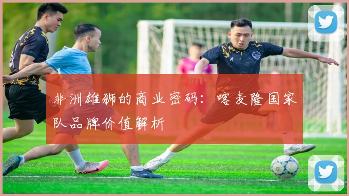 非洲雄狮的商业密码：喀麦隆国家队品牌价值解析