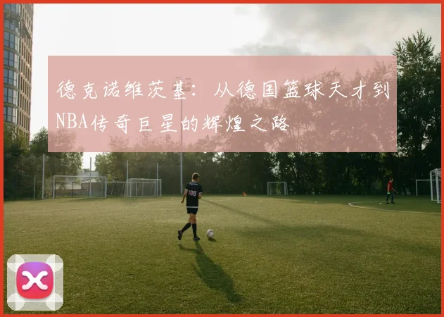 德克诺维茨基：从德国篮球天才到NBA传奇巨星的辉煌之路
