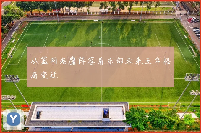 从篮网老鹰阵容看东部未来五年格局变迁