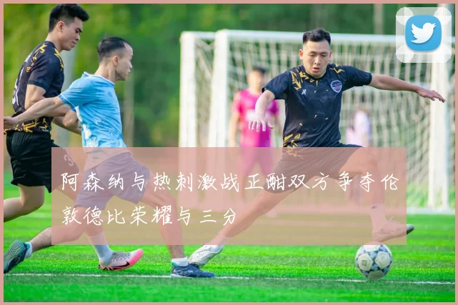 阿森纳与热刺激战正酣双方争夺伦敦德比荣耀与三分