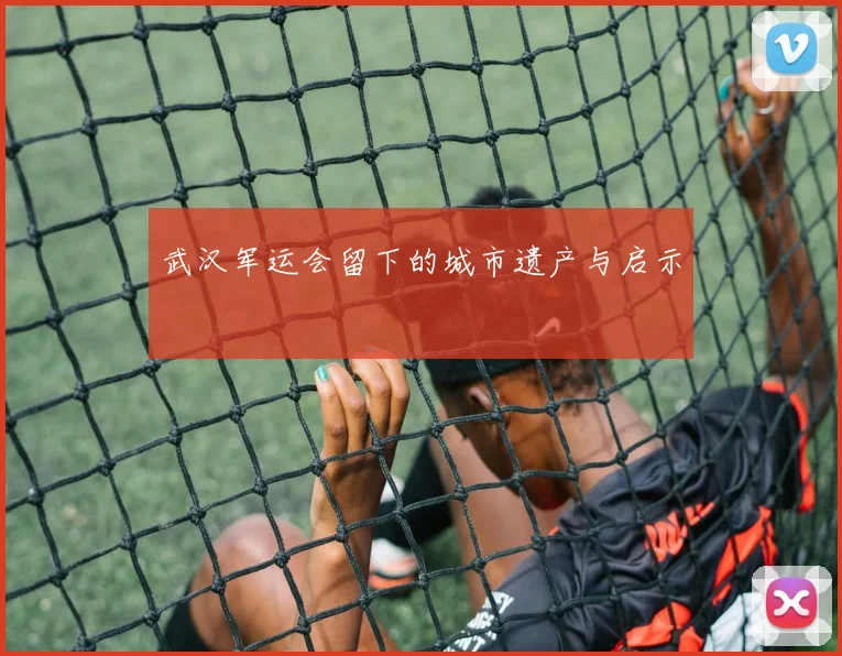 武汉军运会留下的城市遗产与启示