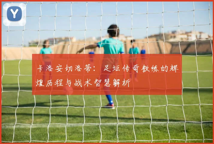 卡洛安切洛蒂：足坛传奇教练的辉煌历程与战术智慧解析