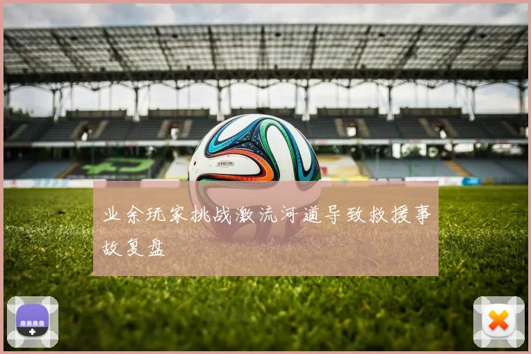 业余玩家挑战激流河道导致救援事故复盘