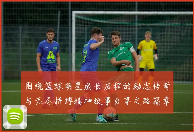 围绕篮球明星成长历程的励志传奇与无尽拼搏精神故事分享之路篇章